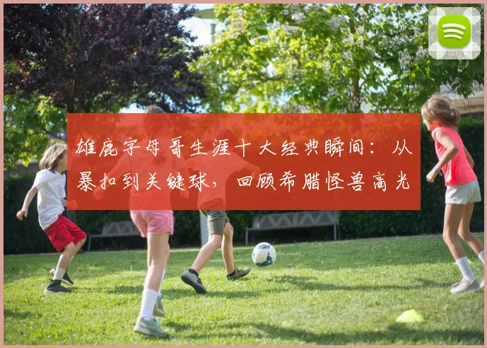 雄鹿字母哥生涯十大经典瞬间:从暴扣到关键球,回顾希腊怪兽高光集锦