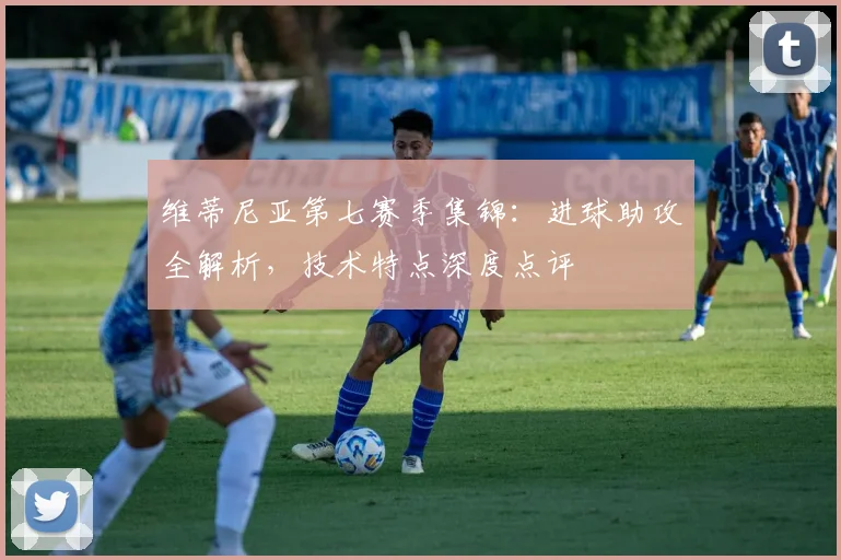 维蒂尼亚第七赛季集锦：进球助攻全解析，技术特点深度点评