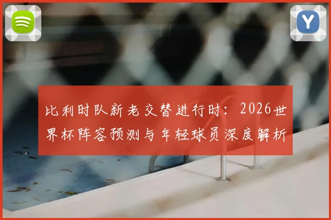 比利时队新老交替进行时：2026世界杯阵容预测与年轻球员深度解析