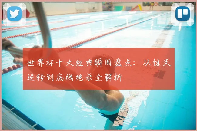 世界杯十大经典瞬间盘点:从惊天逆转到底线绝杀全解析
