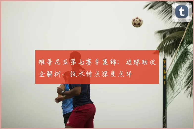 维蒂尼亚第七赛季集锦：进球助攻全解析，技术特点深度点评