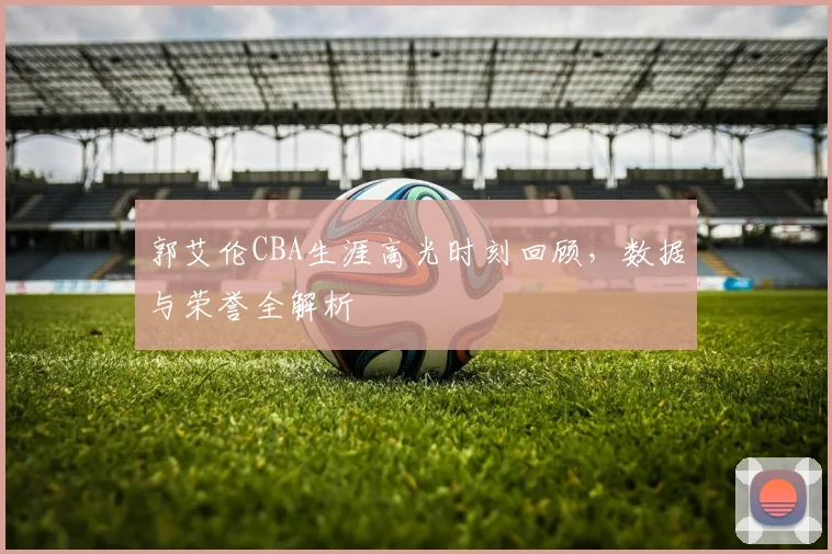 郭艾伦CBA生涯高光时刻回顾,数据与荣誉全解析